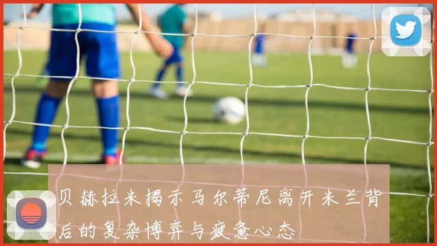 贝赫拉米揭示马尔蒂尼离开米兰背后的复杂博弈与疲惫心态
