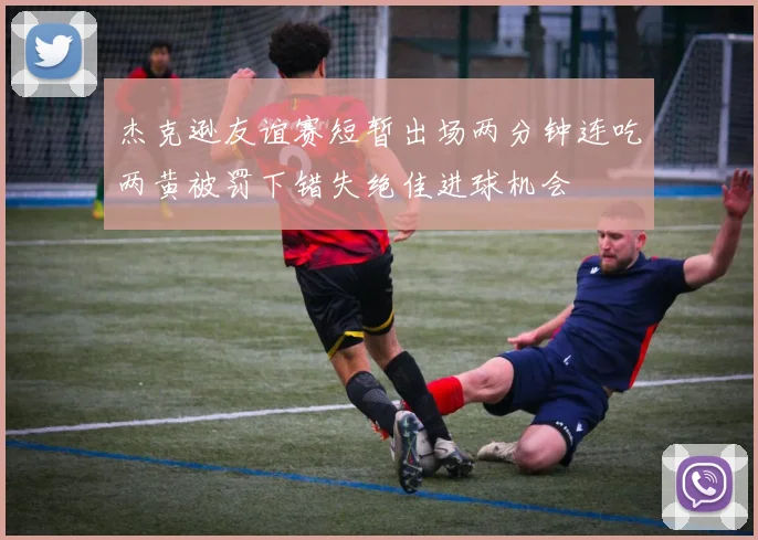 杰克逊友谊赛短暂出场两分钟连吃两黄被罚下错失绝佳进球机会