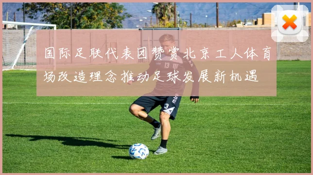 国际足联代表团赞赏北京工人体育场改造理念推动足球发展新机遇