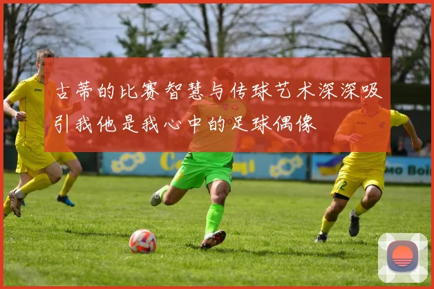 古蒂的比赛智慧与传球艺术深深吸引我他是我心中的足球偶像