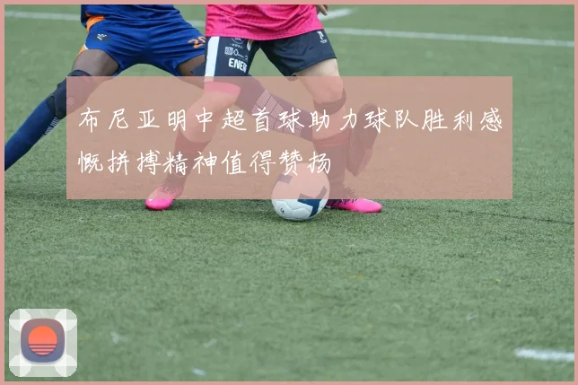 布尼亚明中超首球助力球队胜利感慨拼搏精神值得赞扬