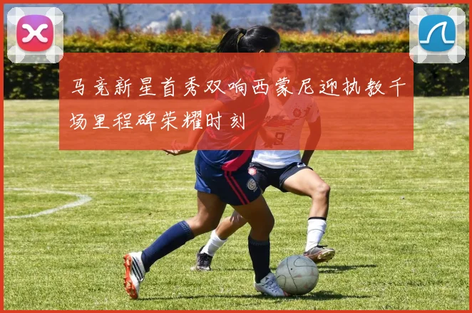 马竞新星首秀双响西蒙尼迎执教千场里程碑荣耀时刻