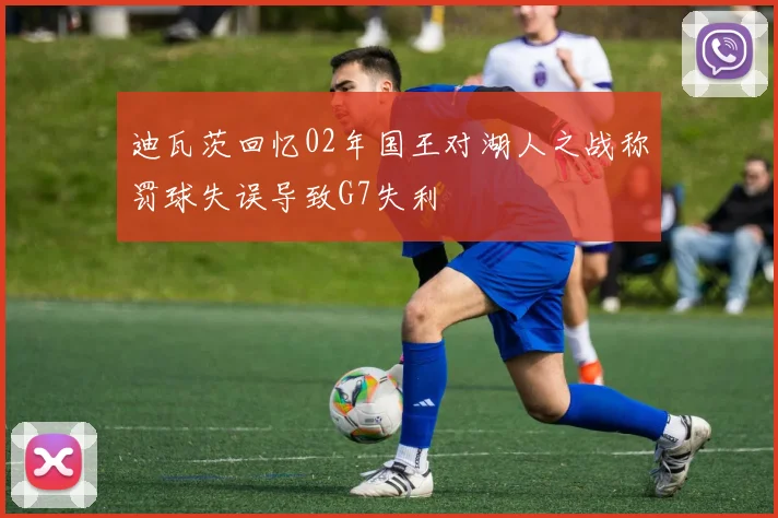 迪瓦茨回忆02年国王对湖人之战称罚球失误导致G7失利