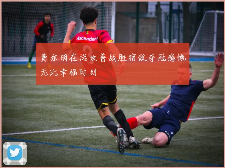 费尔明在诺坎普战胜宿敌夺冠感慨无比幸福时刻