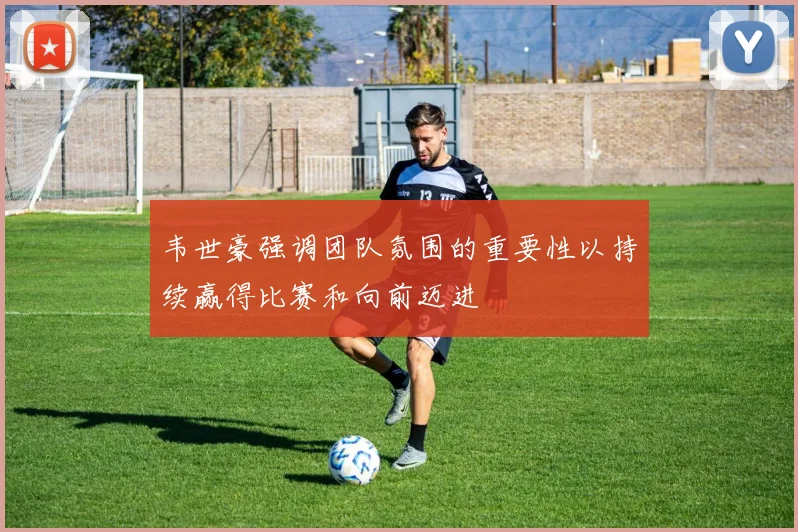 韦世豪强调团队氛围的重要性以持续赢得比赛和向前迈进