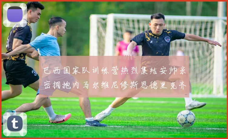 巴西国家队训练营热烈集结安帅亲密拥抱内马尔维尼修斯恩德里克齐亮相