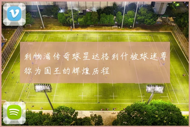 利物浦传奇球星达格利什被球迷尊称为国王的辉煌历程