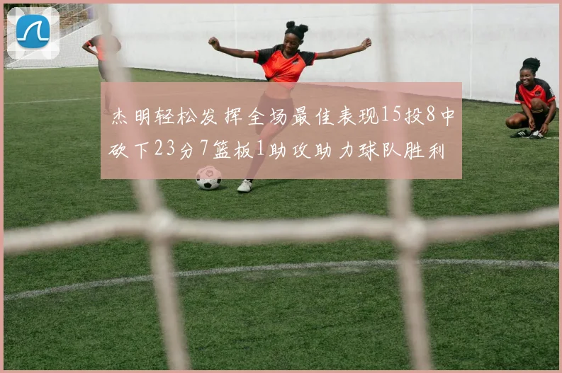 杰明轻松发挥全场最佳表现15投8中砍下23分7篮板1助攻助力球队胜利